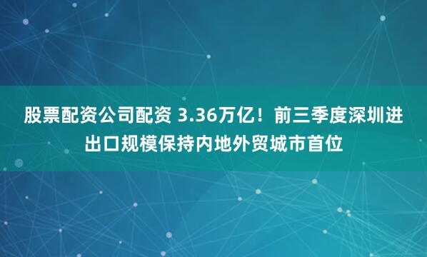 股票配资公司配资 3.36万亿！前三季度深圳进出口规模保持内地外贸城市首位