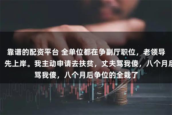 靠谱的配资平台 全单位都在争副厅职位，老领导发短信：水深，先上岸。我主动申请去扶贫，丈夫骂我傻，八个月后争位的全栽了