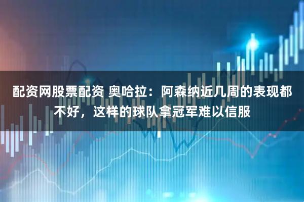 配资网股票配资 奥哈拉：阿森纳近几周的表现都不好，这样的球队拿冠军难以信服
