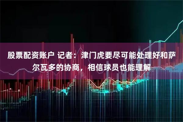 股票配资账户 记者：津门虎要尽可能处理好和萨尔瓦多的协商，相信球员也能理解