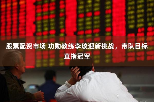 股票配资市场 功勋教练李琰迎新挑战，带队目标直指冠军