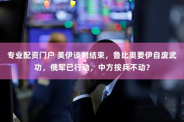 专业配资门户 美伊谈判结束，鲁比奥要伊自废武功，俄军已行动，中方按兵不动？
