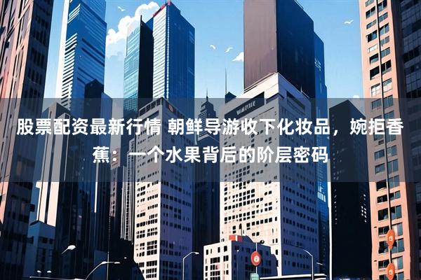 股票配资最新行情 朝鲜导游收下化妆品，婉拒香蕉：一个水果背后的阶层密码