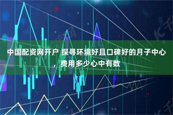 中国配资网开户 探寻环境好且口碑好的月子中心，费用多少心中有数