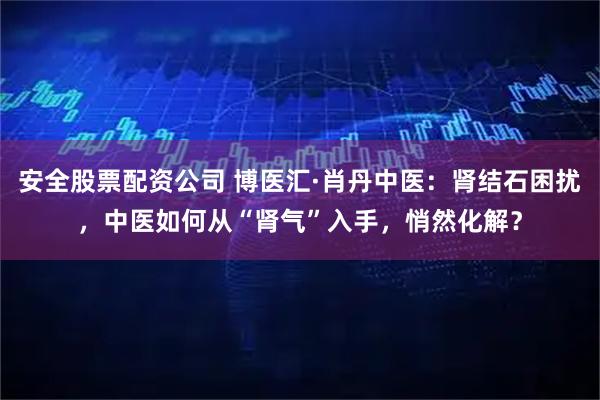 安全股票配资公司 博医汇·肖丹中医：肾结石困扰，中医如何从“肾气”入手，悄然化解？